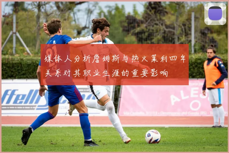 媒体人分析詹姆斯与热火莱利四年关系对其职业生涯的重要影响