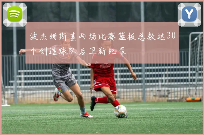波杰姆斯基两场比赛篮板总数达30个创造球队后卫新纪录