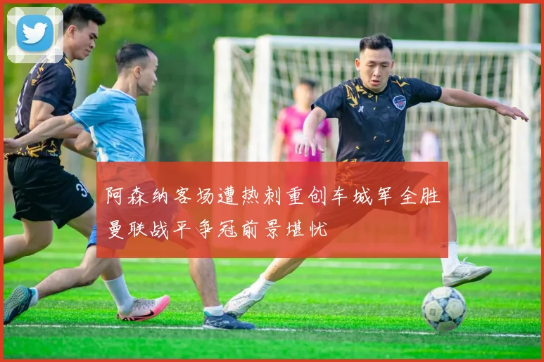 阿森纳客场遭热刺重创车城军全胜曼联战平争冠前景堪忧