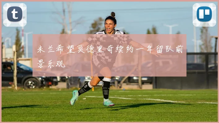 米兰希望莫德里奇续约一年留队前景乐观