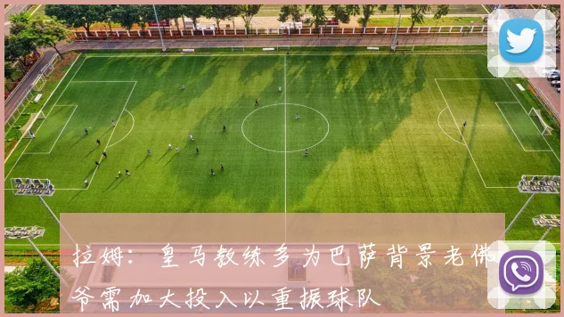 拉姆：皇马教练多为巴萨背景老佛爷需加大投入以重振球队