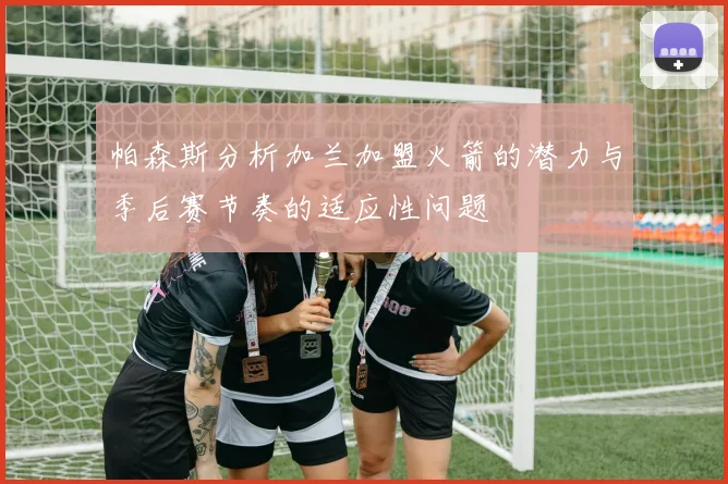 帕森斯分析加兰加盟火箭的潜力与季后赛节奏的适应性问题