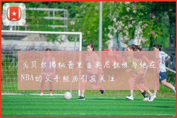 戈贝尔揭秘普里吉奥尼教练与他在NBA的交手经历引发关注