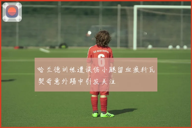 哈兰德训练遭误伤小腿留血痕科瓦契奇意外踢中引发关注