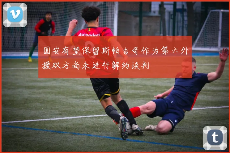 国安有望保留斯帕吉奇作为第六外援双方尚未进行解约谈判