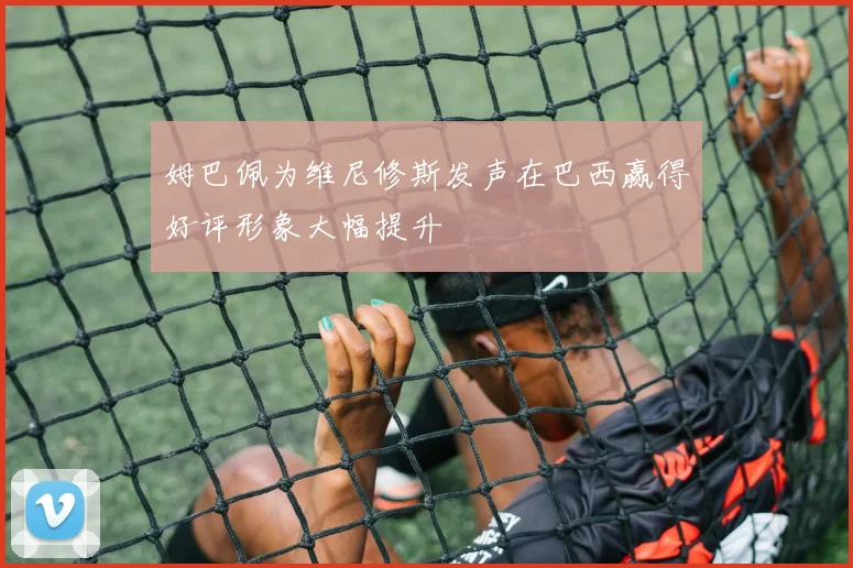 姆巴佩为维尼修斯发声在巴西赢得好评形象大幅提升