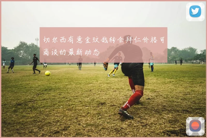 切尔西有意金玟哉转会拜仁价格可商谈的最新动态