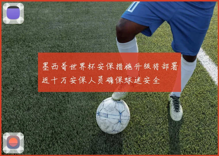 墨西哥世界杯安保措施升级将部署近十万安保人员确保球迷安全