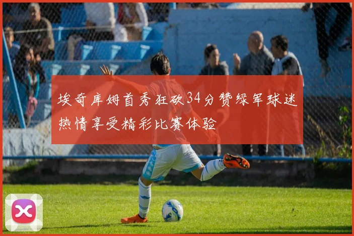 埃奇库姆首秀狂砍34分赞绿军球迷热情享受精彩比赛体验