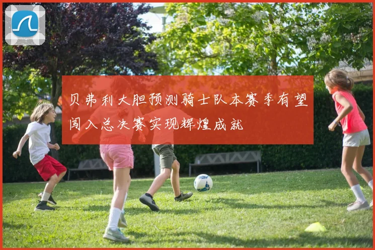 贝弗利大胆预测骑士队本赛季有望闯入总决赛实现辉煌成就